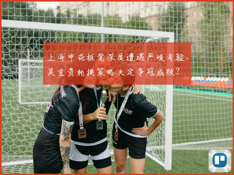 上海申花板凳深度遭遇严峻考验，吴金贵轮换策略决定争冠成败？