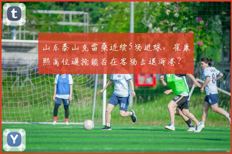 山东泰山克雷桑连续5场进球，崔康熙高位逼抢能否在客场击退海港？