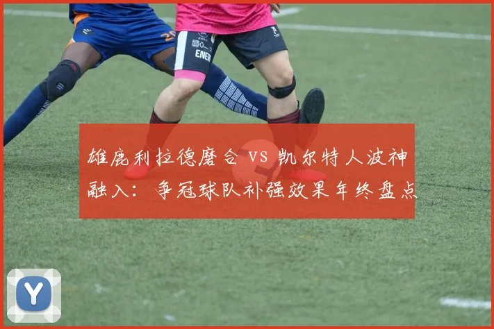 雄鹿利拉德磨合 vs 凯尔特人波神融入：争冠球队补强效果年终盘点