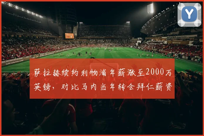 萨拉赫续约利物浦年薪涨至2000万英镑，对比马内当年转会拜仁薪资差距引热议