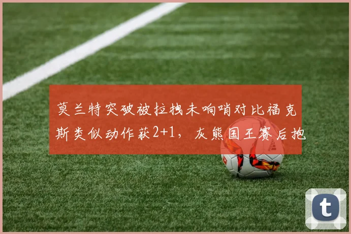 莫兰特突破被拉拽未响哨对比福克斯类似动作获2+1，灰熊国王赛后抱怨裁判